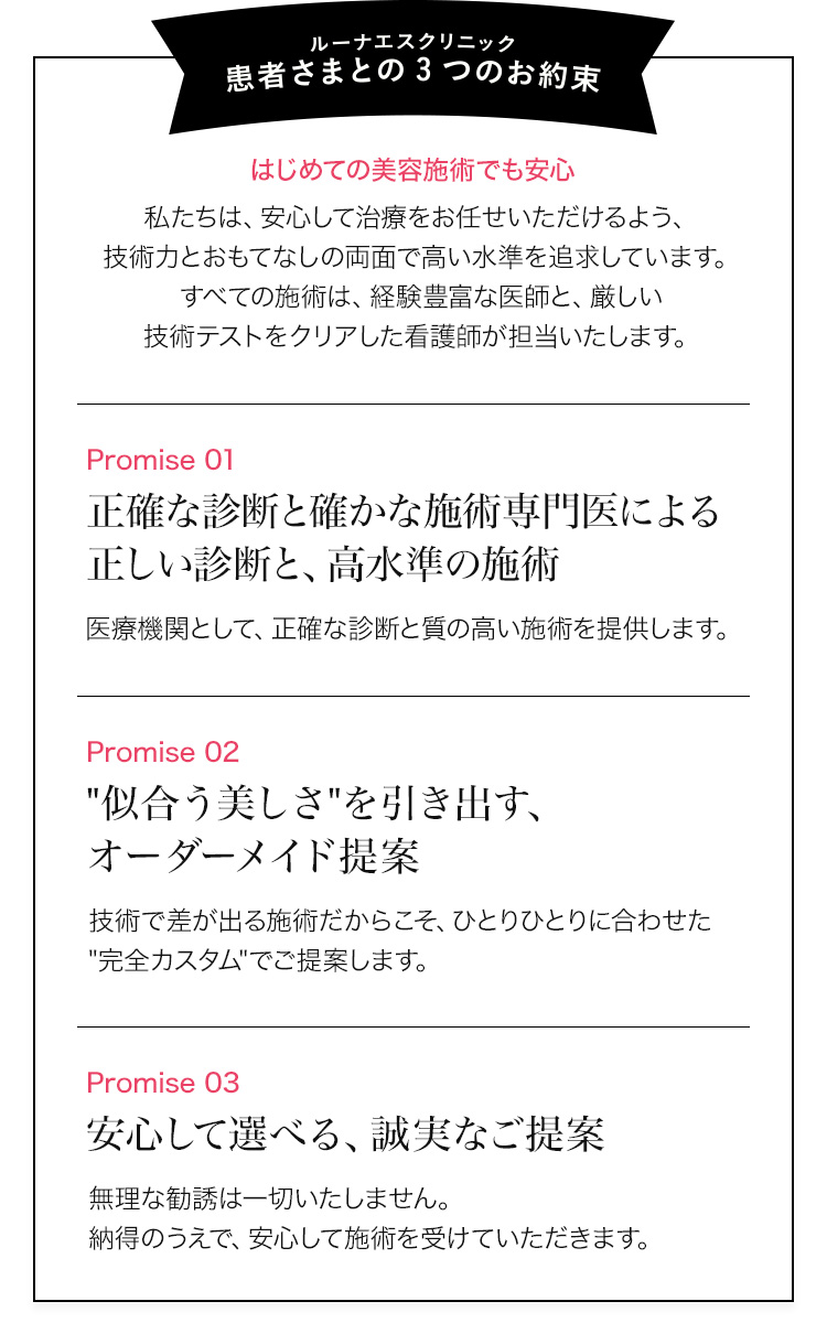 ルーナエス クリニック　「患者さまとの3つのお約束」はじめての美容施術でも安心　私たちは、安心して治療をお任せいただけるよう、技術力とおもてなしの両面で高い水準を追求しています。すべての施術は、経験豊富な医師と、厳しい技術テストをクリアした看護師が担当いたします。Promise 01　正確な診断と確かな施術専門医による正しい診断と、高水準の施術　医療機関として、正確な診断と質の高い施術を提供します。Promise 02　似合う美しさを引き出す、オーダーメイド提案　技術で差が出る施術だからこそ、ひとりひとりに合わせた完全カスタムでご提案します。Promise 03　安心して選べる、誠実なご提案　無理な勧誘は一切いたしません。納得のうえで、安心して施術を受けていただきます。